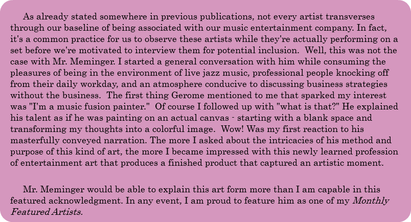 As already stated somewhere in previous publications, not every artist transverses through our baseline of being associated with our music entertainment company. In fact, it's a common practice for us to observe these artists while they're actually performing on a set before we're motivated to interview them for potential inclusion. Well, this was not the case with Mr. Meminger. I started a general conversation with him while consuming the pleasures of being in the environment of live jazz music, professional people knocking off from their daily workday, and an atmosphere conducive to discussing business strategies without the business. The first thing Gerome mentioned to me that sparked my interest was "I'm a music fusion painter." Of course I followed up with "what is that?" He explained his talent as if he was painting on an actual canvas - starting with a blank space and transforming my thoughts into a colorful image. Wow! Was my first reaction to his masterfully conveyed narration. The more I asked about the intricacies of his method and purpose of this kind of art, the more I became impressed with this newly learned profession of entertainment art that produces a finished product that captured an artistic moment. Mr. Meminger would be able to explain this art form more than I am capable in this featured acknowledgment. In any event, I am proud to feature him as one of my Monthly Featured Artists. 