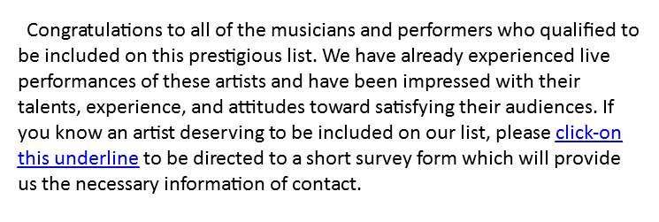 Congratulations to all of the musicians and performers who qualified to be included on this prestigious list. We have already experienced live performances of these artists and have been impressed with their talents, experience, and attitudes toward satisfying their audiences. If you know an artist deserving to be included on our list, please click-on this underline to be directed to a short survey form which will provide us the necessary information of contact.